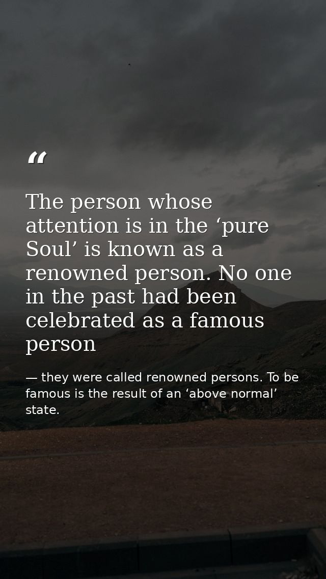 The person whose attention is in the ‘pure Soul’ is known as a renowned person. No one in the past had been celebrated a — they were called renowned persons. To be famous is the result of an ‘above normal’ state.