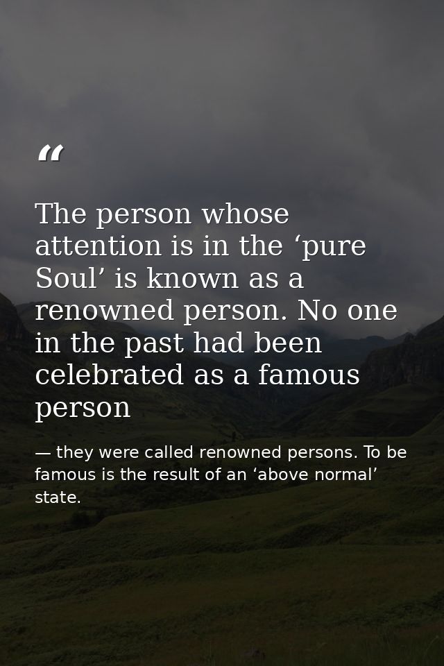 The person whose attention is in the ‘pure Soul’ is known as a renowned person. No one in the past had been celebrated a — they were called renowned persons. To be famous is the result of an ‘above normal’ state.