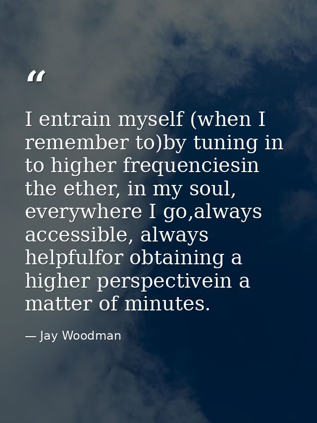 I entrain myself (when I remember to)by tuning in to higher frequenciesin the ether, in my soul, everywhere I go,always  — Jay Woodman