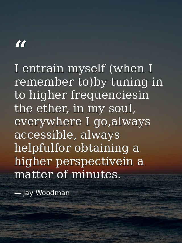 I entrain myself (when I remember to)by tuning in to higher frequenciesin the ether, in my soul, everywhere I go,always  — Jay Woodman