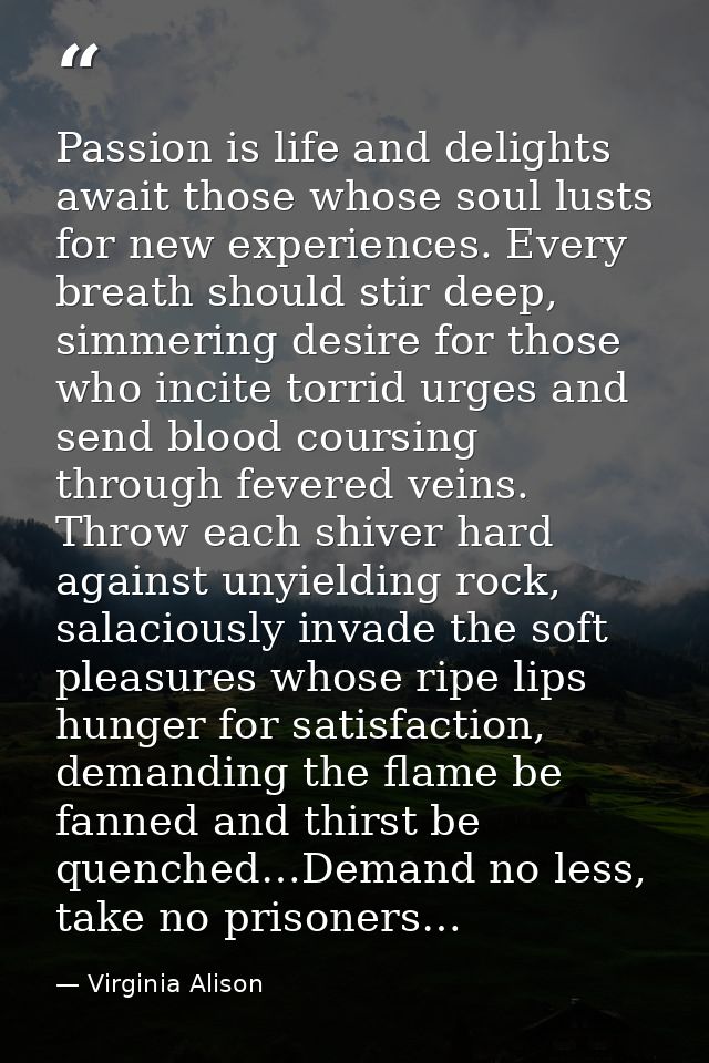 Passion is life and delights await those whose soul lusts for new experiences. Every breath should stir deep, simmering  — Virginia Alison