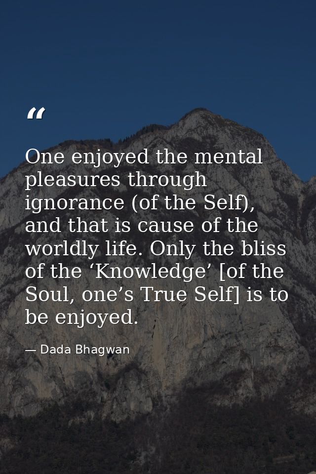One enjoyed the mental pleasures through ignorance (of the Self), and that is cause of the worldly life. Only the bliss  — Dada Bhagwan