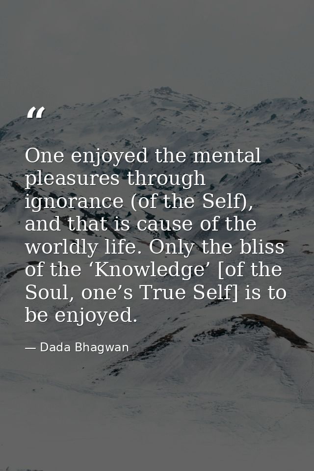 One enjoyed the mental pleasures through ignorance (of the Self), and that is cause of the worldly life. Only the bliss  — Dada Bhagwan