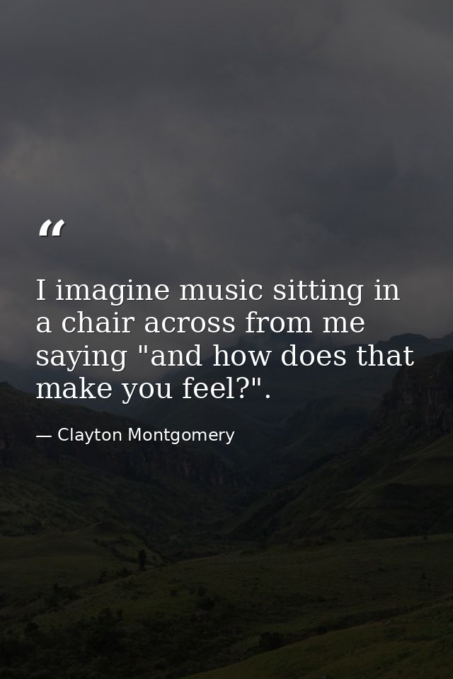 I imagine music sitting in a chair across from me saying "and how does that make you feel?". — Clayton Montgomery