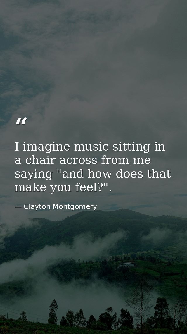I imagine music sitting in a chair across from me saying "and how does that make you feel?". — Clayton Montgomery