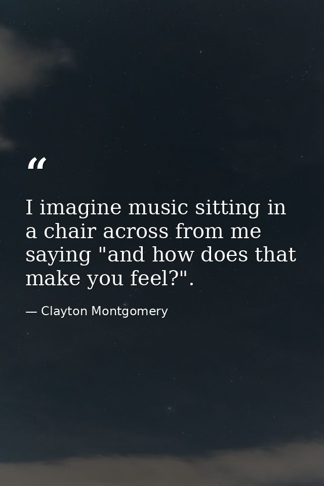 I imagine music sitting in a chair across from me saying "and how does that make you feel?". — Clayton Montgomery