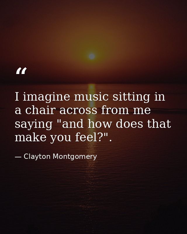 I imagine music sitting in a chair across from me saying "and how does that make you feel?". — Clayton Montgomery