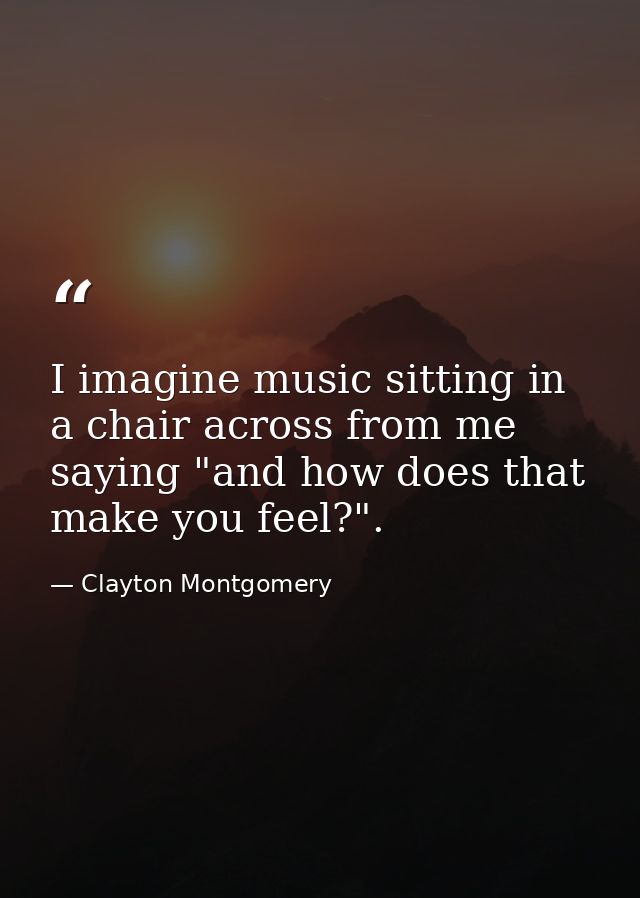 I imagine music sitting in a chair across from me saying "and how does that make you feel?". — Clayton Montgomery