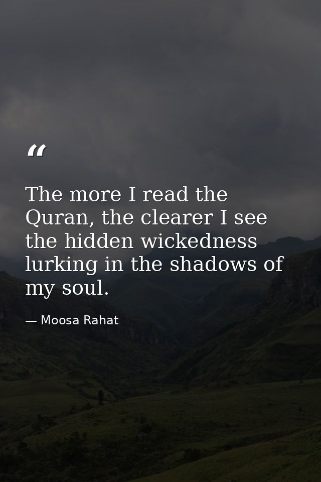 The more I read the Quran, the clearer I see the hidden wickedness lurking in the shadows of my soul. — Moosa Rahat