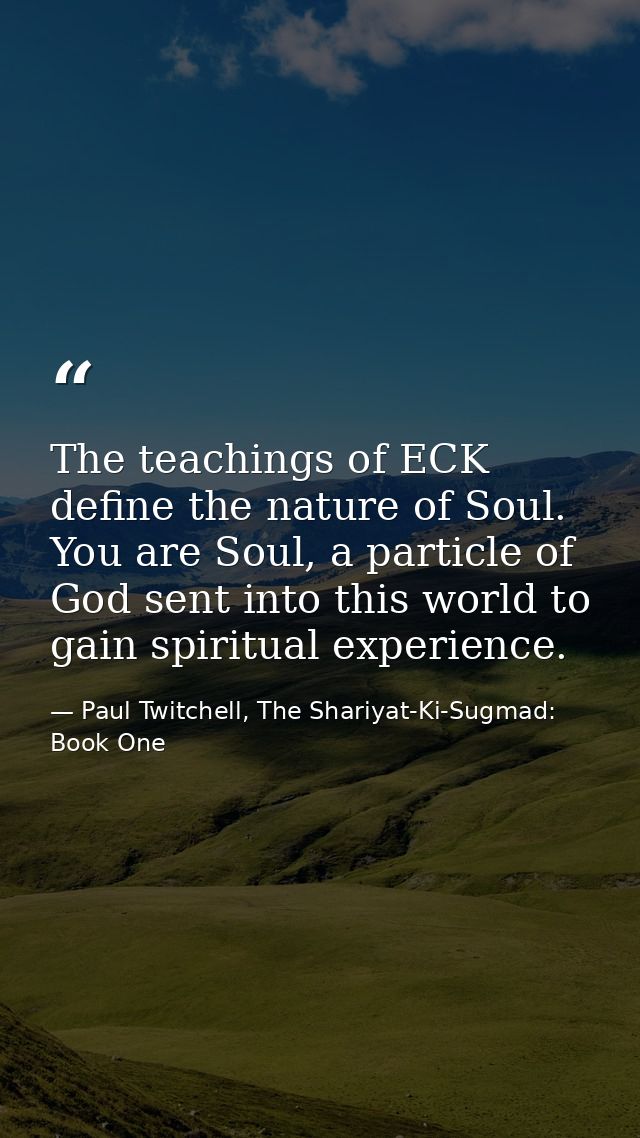 The teachings of ECK define the nature of Soul. You are Soul, a particle of God sent into this world to gain spiritual e — Paul Twitchell, The Shariyat-Ki-Sugmad: Book One