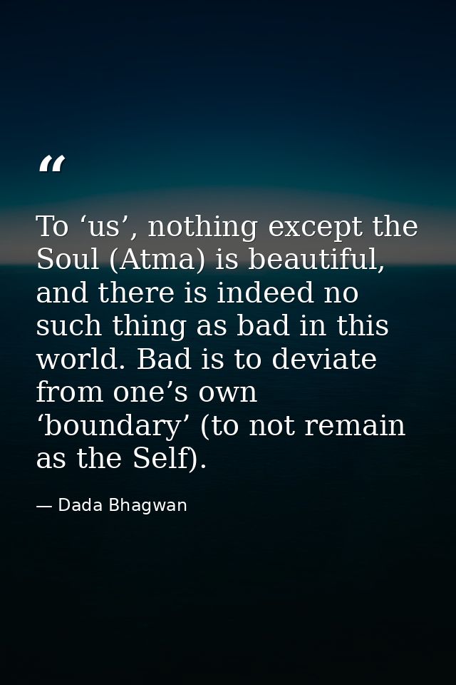 To ‘us’, nothing except the Soul (Atma) is beautiful, and there is indeed no such thing as bad in this world. Bad is to  — Dada Bhagwan