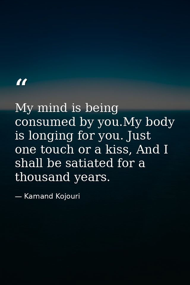 My mind is being consumed by you.My body is longing for you. Just one touch or a kiss, And I shall be satiated for a tho — Kamand Kojouri