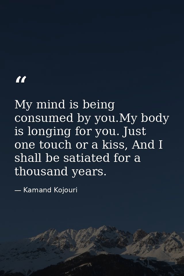 My mind is being consumed by you.My body is longing for you. Just one touch or a kiss, And I shall be satiated for a tho — Kamand Kojouri