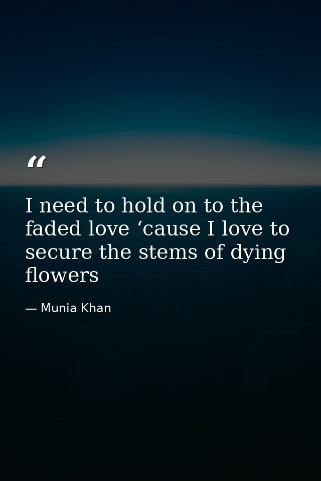 I need to hold on to the faded love ‘cause I love to secure the stems of dying flowers — Munia Khan