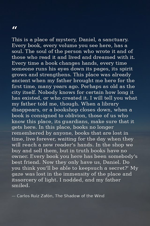 This is a place of mystery, Daniel, a sanctuary. Every book, every volume you see here, has a soul. The soul of the pers — Carlos Ruiz Zafón, The Shadow of the Wind