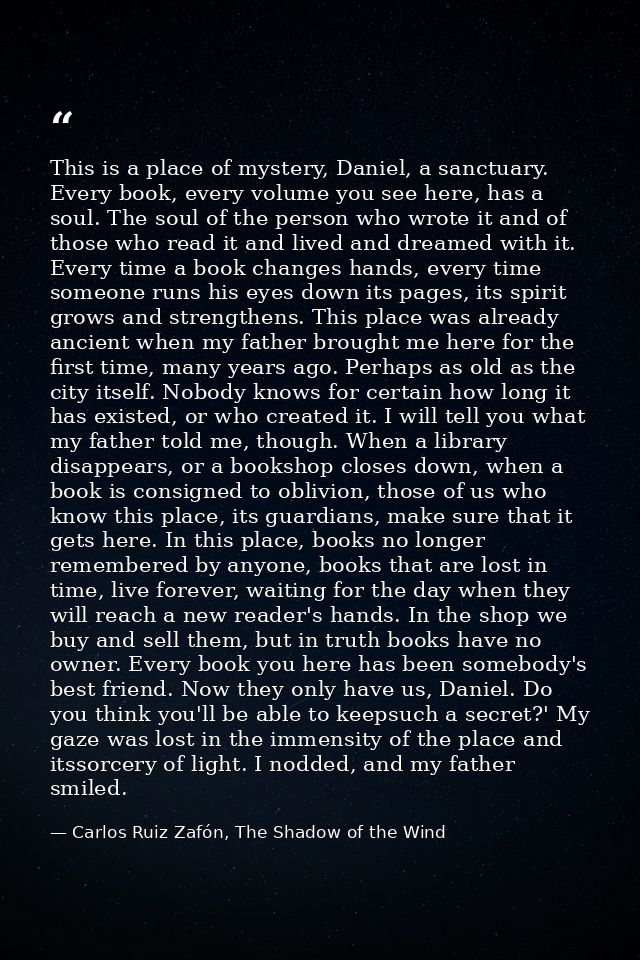 This is a place of mystery, Daniel, a sanctuary. Every book, every volume you see here, has a soul. The soul of the pers — Carlos Ruiz Zafón, The Shadow of the Wind