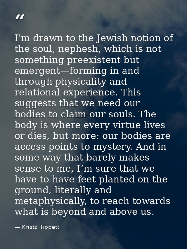 I’m drawn to the Jewish notion of the soul, nephesh, which is not something preexistent but emergent—forming in and thro — Krista Tippett