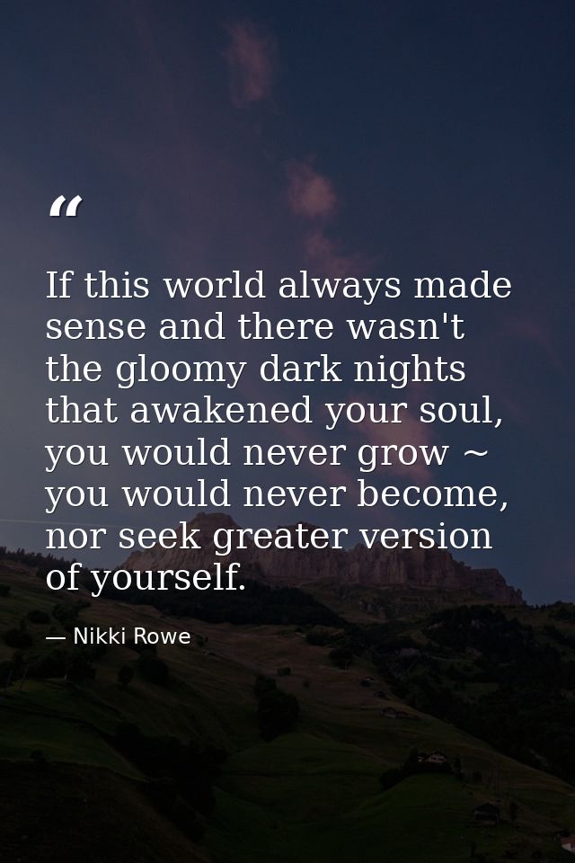 If this world always made sense and there wasn't the gloomy dark nights that awakened your soul, you would never grow ~  — Nikki Rowe