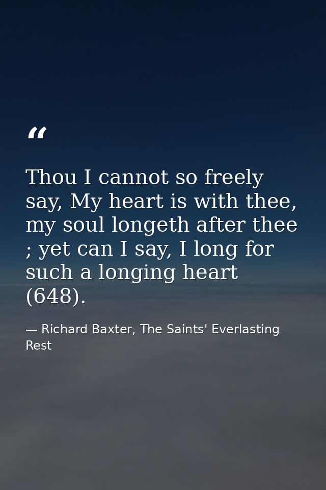 Thou I cannot so freely say, My heart is with thee, my soul longeth after thee ; yet can I say, I long for such a longin — Richard Baxter, The Saints' Everlasting Rest