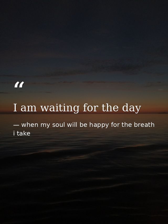 I am waiting for the day — when my soul will be happy for the breath i take