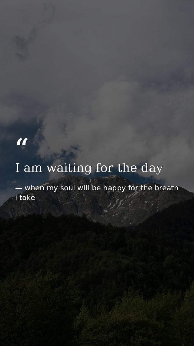 I am waiting for the day — when my soul will be happy for the breath i take
