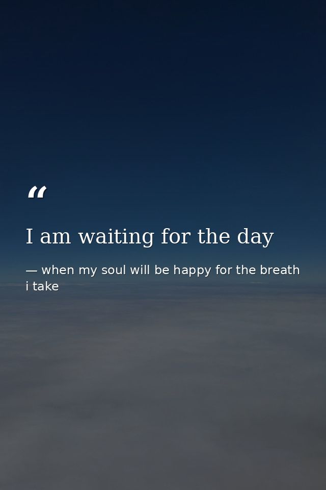 I am waiting for the day — when my soul will be happy for the breath i take