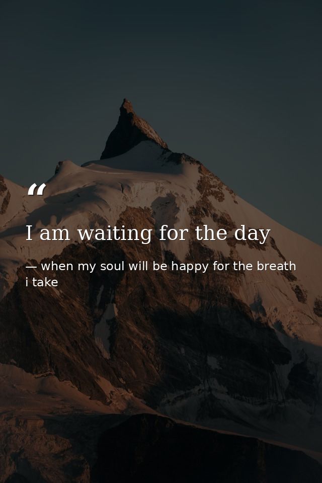 I am waiting for the day — when my soul will be happy for the breath i take