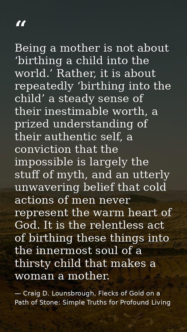 Being a mother is not about ‘birthing a child into the world.’ Rather, it is about repeatedly ‘birthing into the child’  — Craig D. Lounsbrough, Flecks of Gold on a Path of Stone: Simple Truths for Profound Living