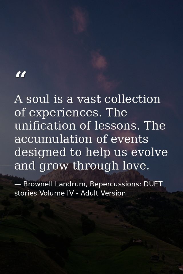 A soul is a vast collection of experiences. The unification of lessons. The accumulation of events designed to help us e — Brownell Landrum, Repercussions: DUET stories Volume IV - Adult Version
