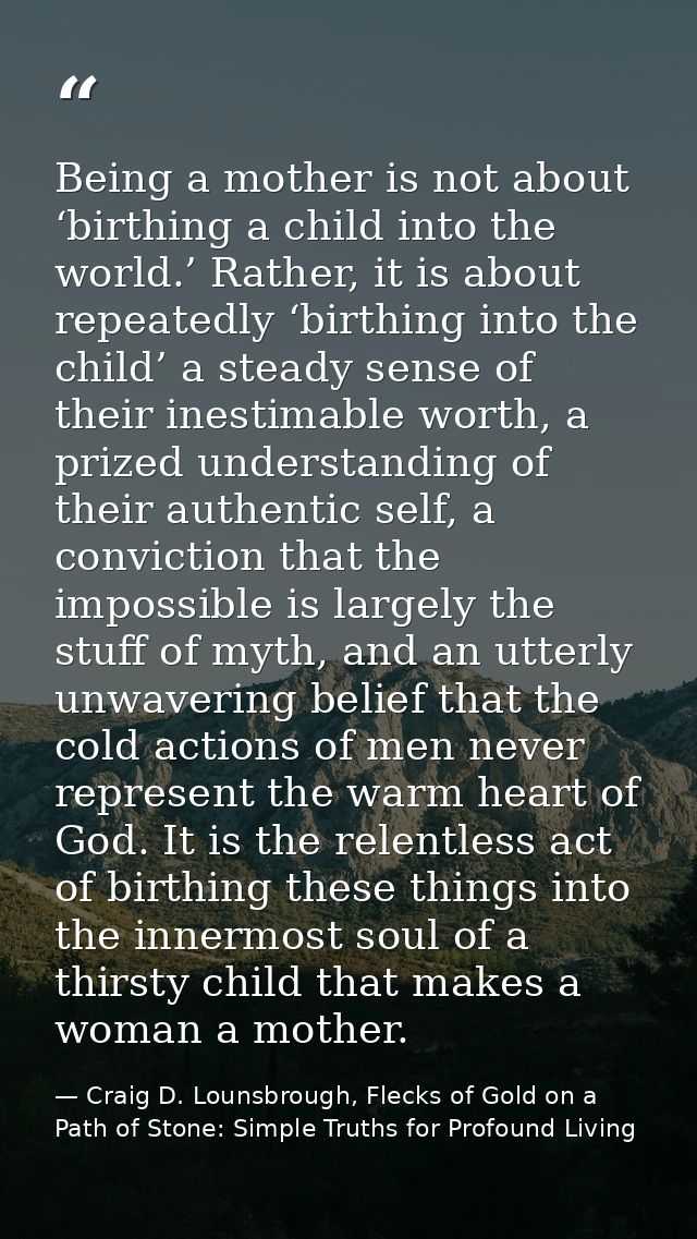 Being a mother is not about ‘birthing a child into the world.’ Rather, it is about repeatedly ‘birthing into the child’  — Craig D. Lounsbrough, Flecks of Gold on a Path of Stone: Simple Truths for Profound Living