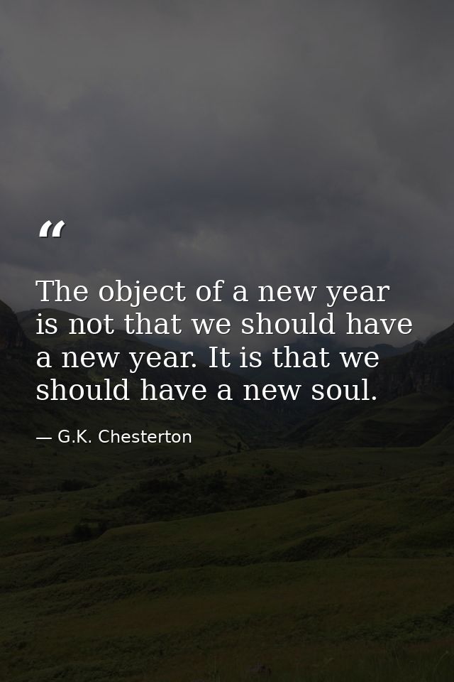 The object of a new year is not that we should have a new year. It is that we should have a new soul. — G.K. Chesterton