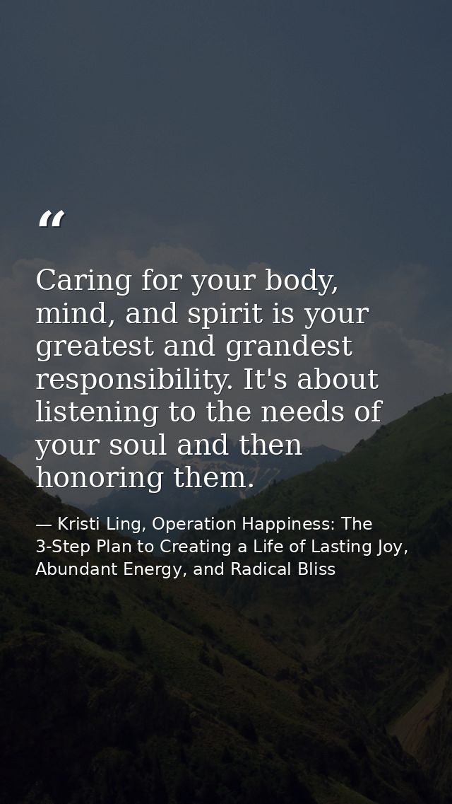 Caring for your body, mind, and spirit is your greatest and grandest responsibility. It's about listening to the needs o — Kristi Ling, Operation Happiness: The 3-Step Plan to Creating a Life of Lasting Joy, Abundant Energy, and Radical Bliss