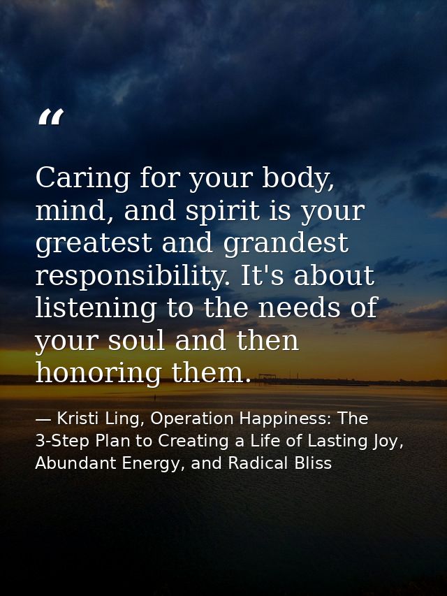 Caring for your body, mind, and spirit is your greatest and grandest responsibility. It's about listening to the needs o — Kristi Ling, Operation Happiness: The 3-Step Plan to Creating a Life of Lasting Joy, Abundant Energy, and Radical Bliss