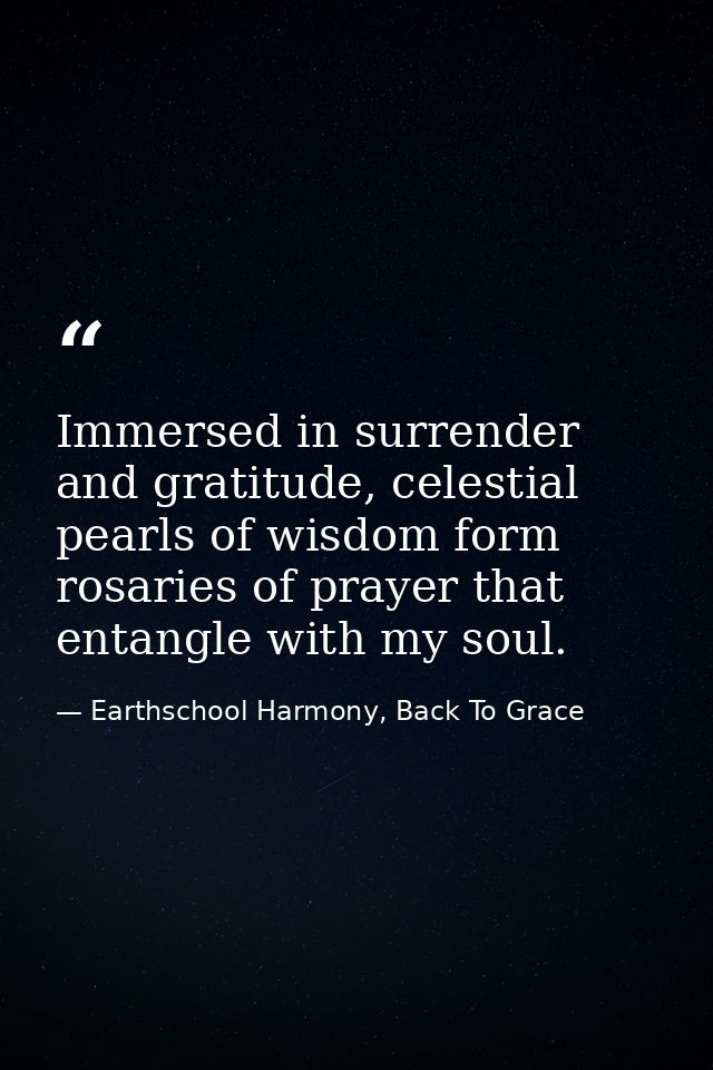 Immersed in surrender and gratitude, celestial pearls of wisdom form rosaries of prayer that entangle with my soul. — Earthschool Harmony, Back To Grace
