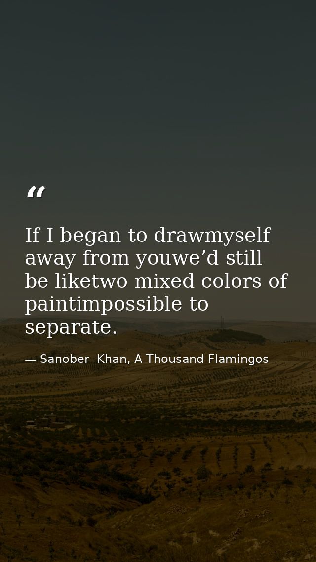 If I began to drawmyself away from youwe’d still be liketwo mixed colors of paintimpossible to separate. — Sanober  Khan, A Thousand Flamingos