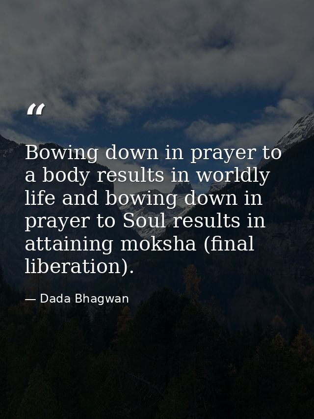 Bowing down in prayer to a body results in worldly life and bowing down in prayer to Soul results in attaining moksha (f — Dada Bhagwan