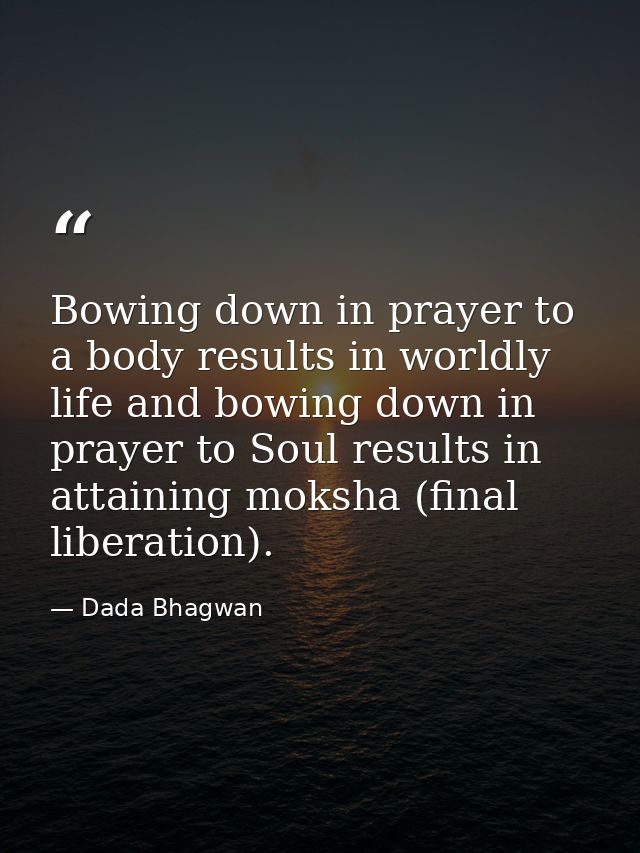 Bowing down in prayer to a body results in worldly life and bowing down in prayer to Soul results in attaining moksha (f — Dada Bhagwan