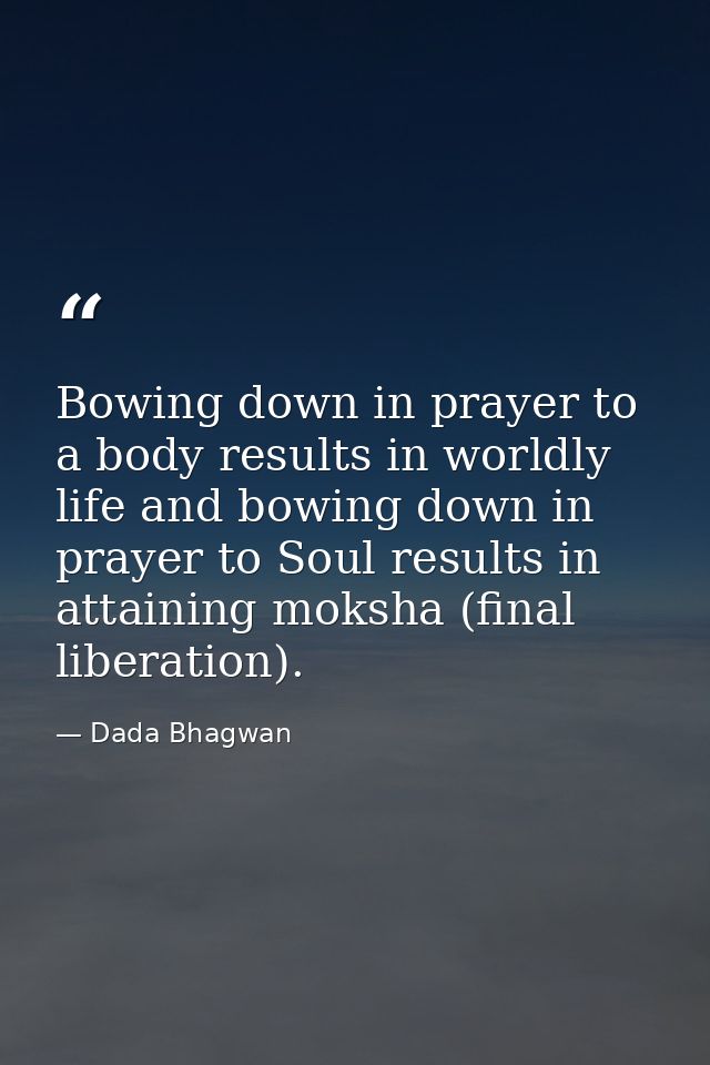 Bowing down in prayer to a body results in worldly life and bowing down in prayer to Soul results in attaining moksha (f — Dada Bhagwan