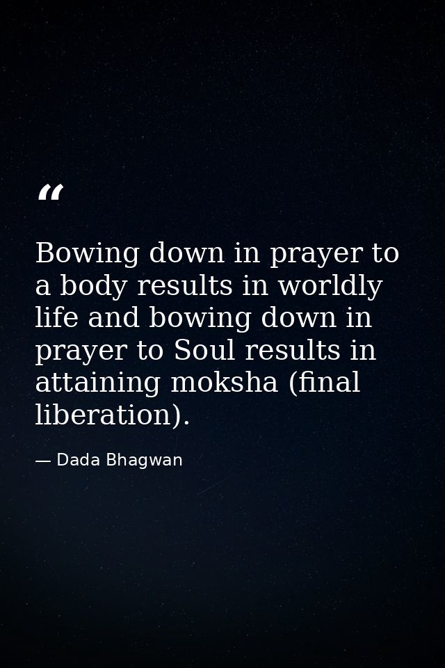 Bowing down in prayer to a body results in worldly life and bowing down in prayer to Soul results in attaining moksha (f — Dada Bhagwan