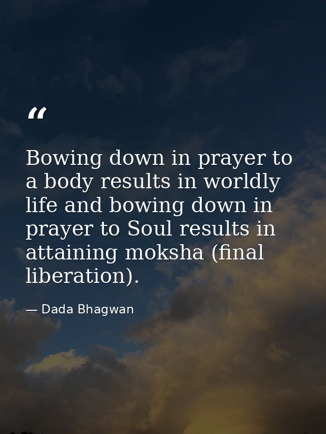 Bowing down in prayer to a body results in worldly life and bowing down in prayer to Soul results in attaining moksha (f — Dada Bhagwan