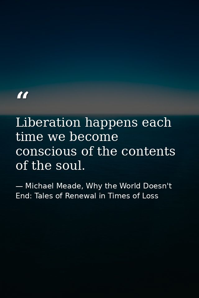 Liberation happens each time we become conscious of the contents of the soul. — Michael Meade, Why the World Doesn't End: Tales of Renewal in Times of Loss
