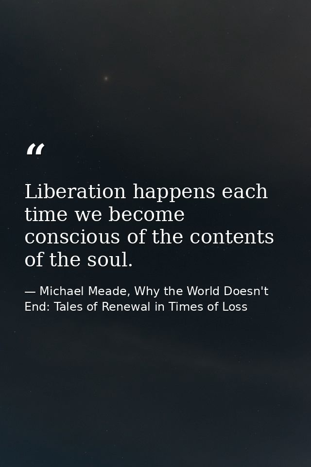Liberation happens each time we become conscious of the contents of the soul. — Michael Meade, Why the World Doesn't End: Tales of Renewal in Times of Loss