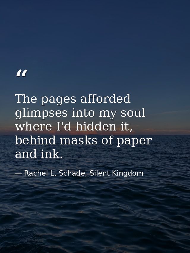 The pages afforded glimpses into my soul where I'd hidden it, behind masks of paper and ink. — Rachel L. Schade, Silent Kingdom