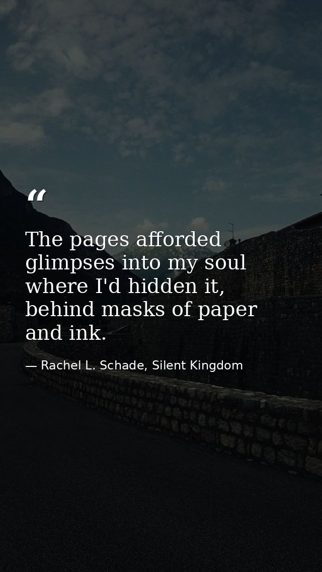 The pages afforded glimpses into my soul where I'd hidden it, behind masks of paper and ink. — Rachel L. Schade, Silent Kingdom