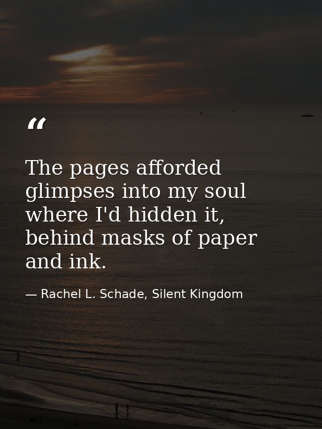 The pages afforded glimpses into my soul where I'd hidden it, behind masks of paper and ink. — Rachel L. Schade, Silent Kingdom