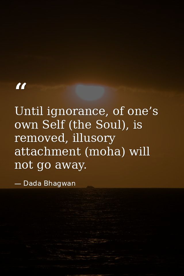 Until ignorance, of one’s own Self (the Soul), is removed, illusory attachment (moha) will not go away. — Dada Bhagwan