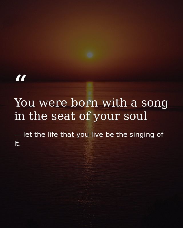 You were born with a song in the seat of your soul — let the life that you live be the singing of it.
