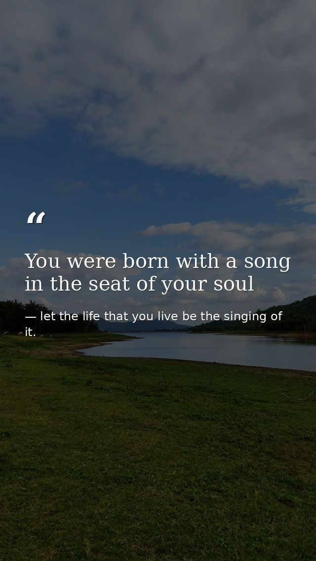 You were born with a song in the seat of your soul — let the life that you live be the singing of it.