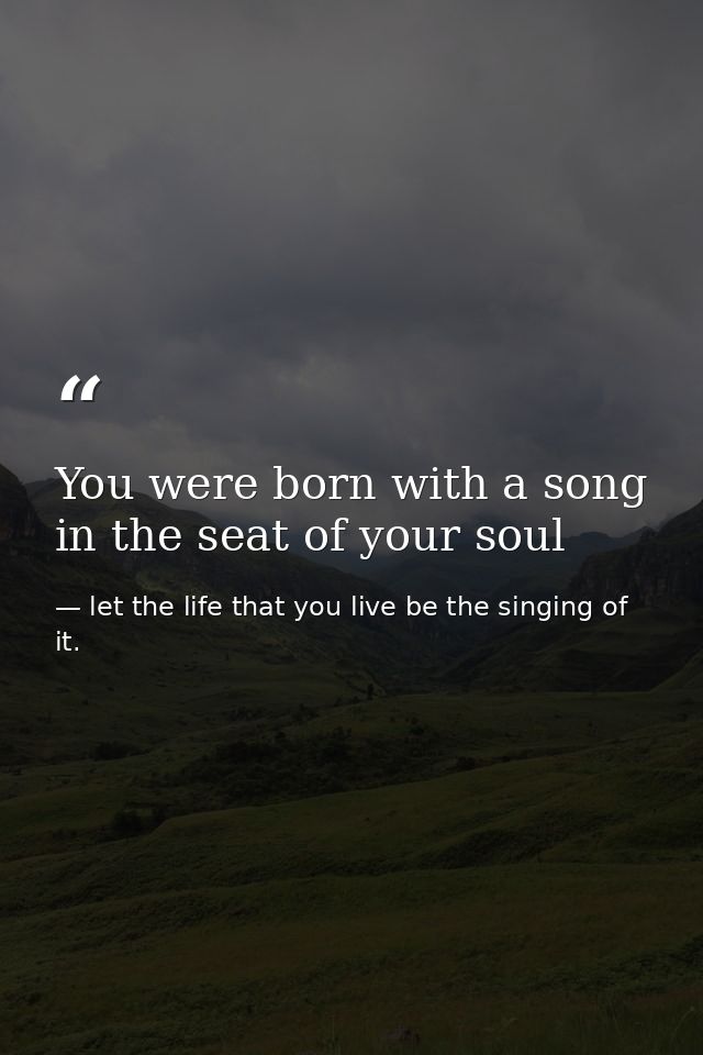 You were born with a song in the seat of your soul — let the life that you live be the singing of it.