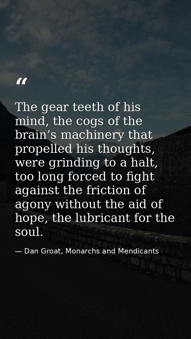 The gear teeth of his mind, the cogs of the brain’s machinery that propelled his thoughts, were grinding to a halt, too  — Dan Groat, Monarchs and Mendicants